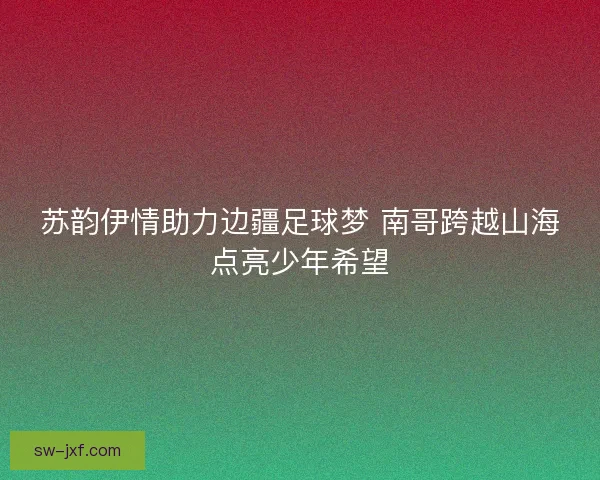 苏韵伊情助力边疆足球梦 南哥跨越山海点亮少年希望