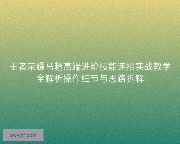 王者荣耀马超高端进阶技能连招实战教学全解析操作细节与思路拆解