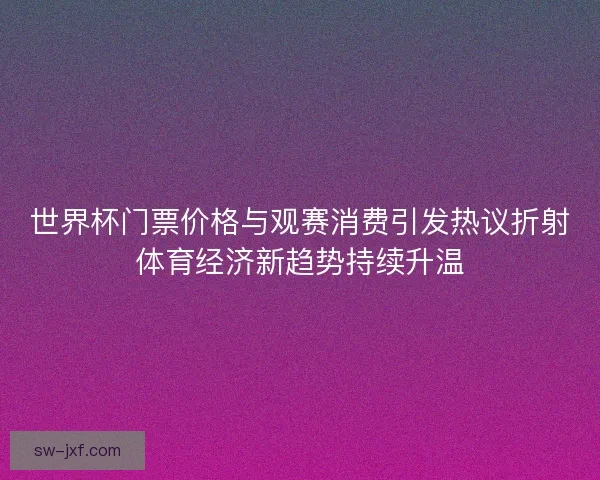 世界杯门票价格与观赛消费引发热议折射体育经济新趋势持续升温