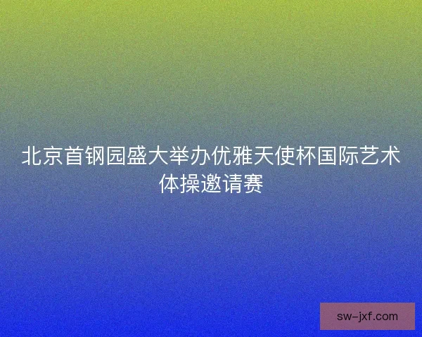 北京首钢园盛大举办优雅天使杯国际艺术体操邀请赛